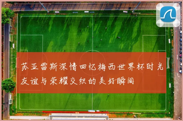 苏亚雷斯深情回忆梅西世界杯时光友谊与荣耀交织的美好瞬间