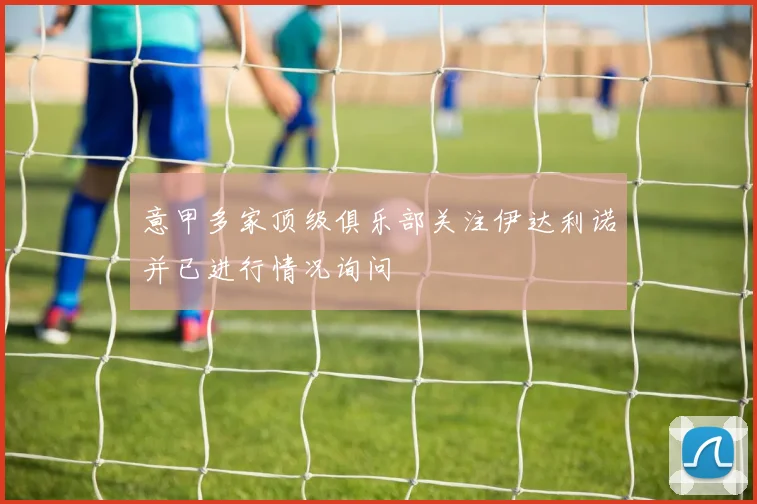 意甲多家顶级俱乐部关注伊达利诺并已进行情况询问