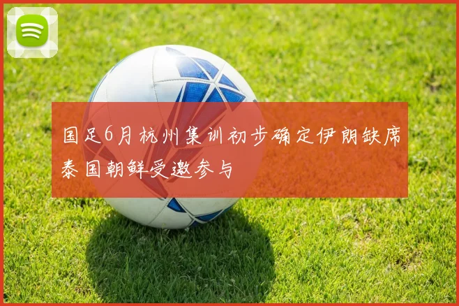 国足6月杭州集训初步确定伊朗缺席泰国朝鲜受邀参与