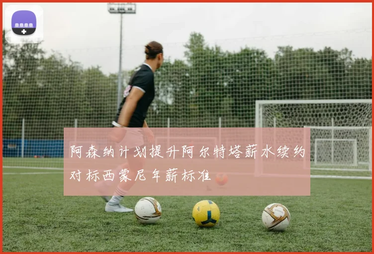 阿森纳计划提升阿尔特塔薪水续约对标西蒙尼年薪标准