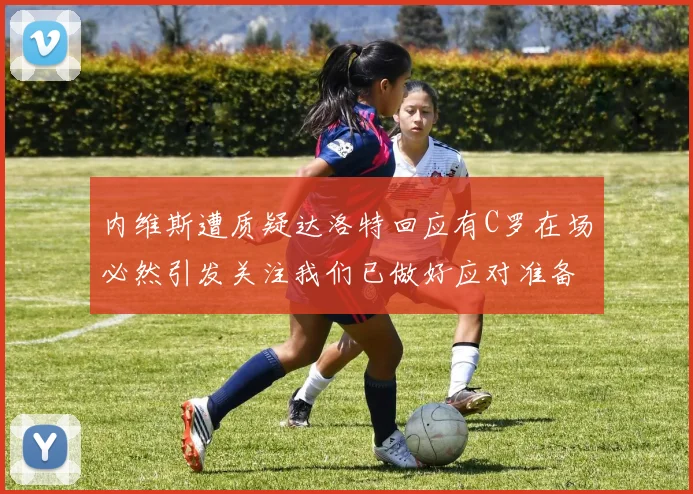 内维斯遭质疑达洛特回应有C罗在场必然引发关注我们已做好应对准备