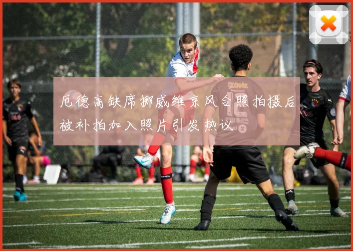 厄德高缺席挪威维京风合照拍摄后被补拍加入照片引发热议