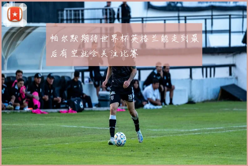 帕尔默期待世界杯英格兰能走到最后有空就会关注比赛