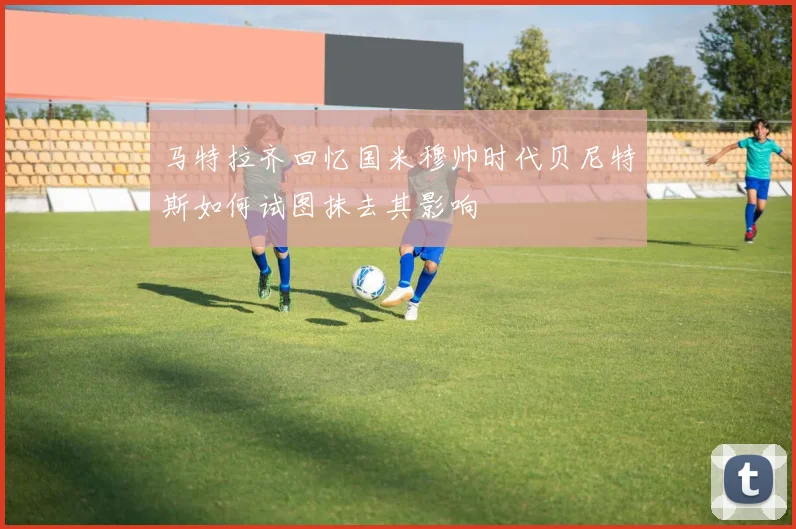 马特拉齐回忆国米穆帅时代贝尼特斯如何试图抹去其影响