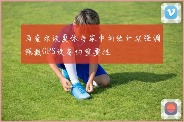 马奎尔谈夏休与家中训练计划强调佩戴GPS设备的重要性