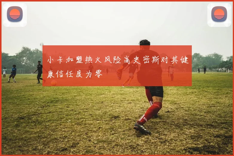 小卡加盟热火风险高史密斯对其健康信任度为零