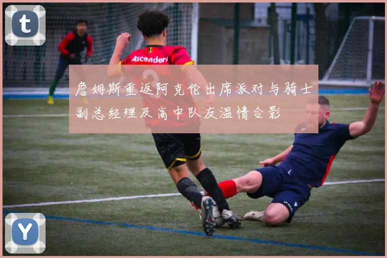 詹姆斯重返阿克伦出席派对与骑士副总经理及高中队友温情合影