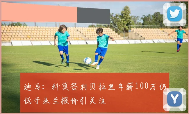 迪马：科莫签利贝拉里年薪100万仍低于米兰报价引关注