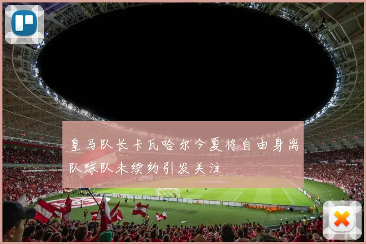 皇马队长卡瓦哈尔今夏将自由身离队球队未续约引发关注