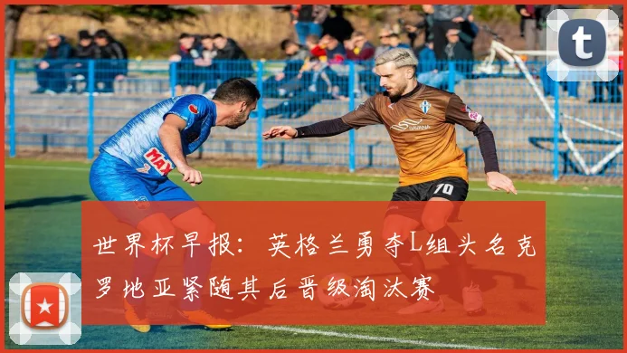 世界杯早报：英格兰勇夺L组头名克罗地亚紧随其后晋级淘汰赛