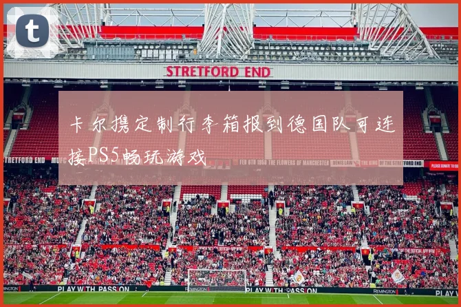 卡尔携定制行李箱报到德国队可连接PS5畅玩游戏