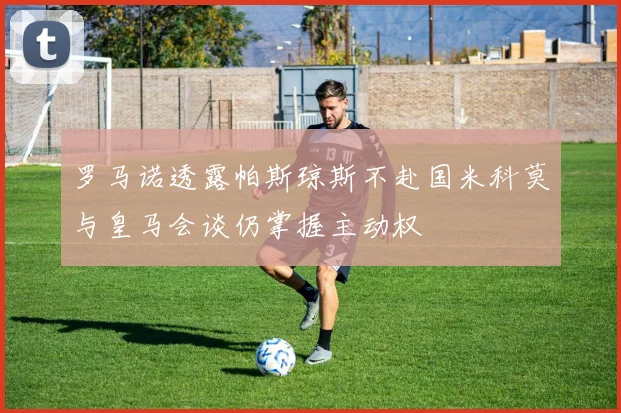 罗马诺透露帕斯琼斯不赴国米科莫与皇马会谈仍掌握主动权