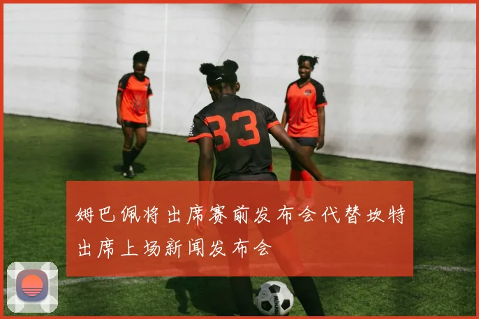 姆巴佩将出席赛前发布会代替坎特出席上场新闻发布会