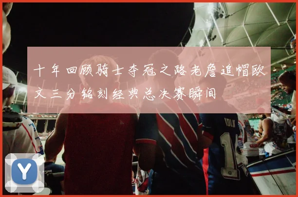 十年回顾骑士夺冠之路老詹追帽欧文三分铭刻经典总决赛瞬间