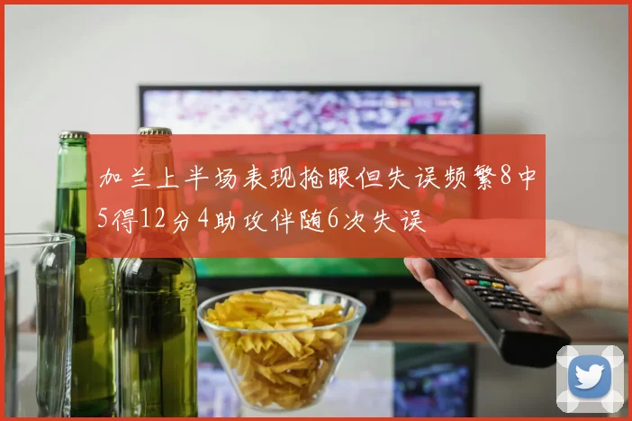 加兰上半场表现抢眼但失误频繁8中5得12分4助攻伴随6次失误