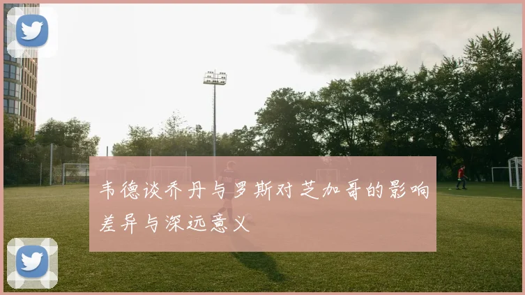 韦德谈乔丹与罗斯对芝加哥的影响差异与深远意义