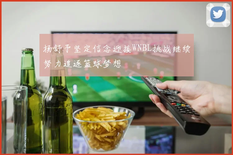 杨舒予坚定信念迎接WNBL挑战继续努力追逐篮球梦想