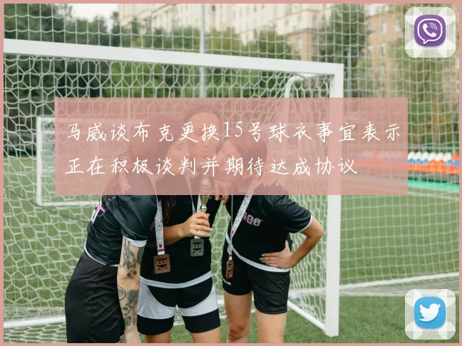 马威谈布克更换15号球衣事宜表示正在积极谈判并期待达成协议