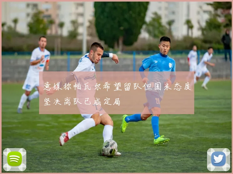 意媒称帕瓦尔希望留队但国米态度坚决离队已成定局