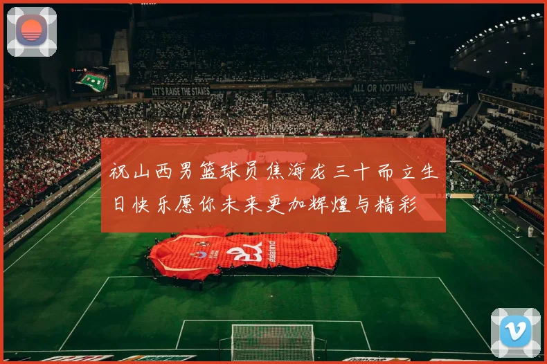 祝山西男篮球员焦海龙三十而立生日快乐愿你未来更加辉煌与精彩