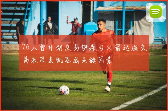 76人曾计划交易伊森与火箭达成交易未果麦凯恩成关键因素