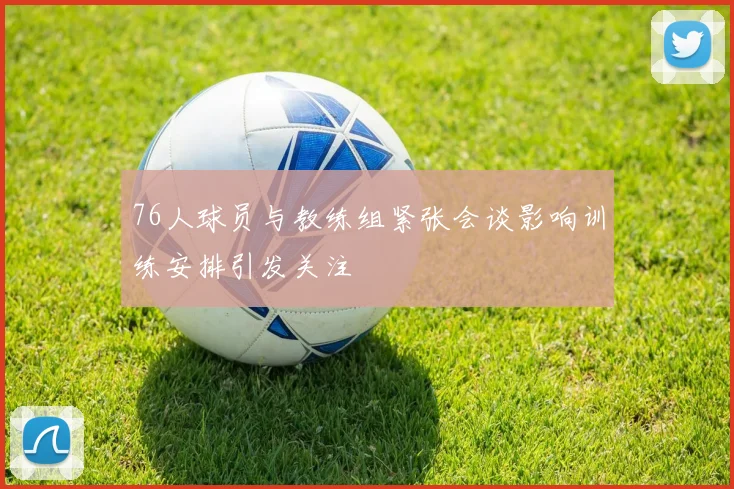 76人球员与教练组紧张会谈影响训练安排引发关注