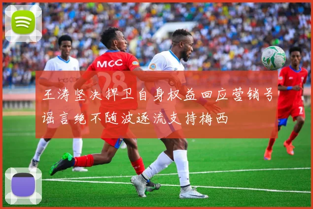王涛坚决捍卫自身权益回应营销号谣言绝不随波逐流支持梅西