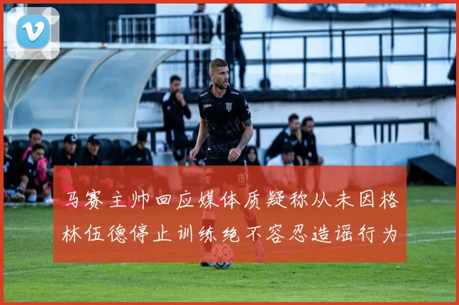 马赛主帅回应媒体质疑称从未因格林伍德停止训练绝不容忍造谣行为