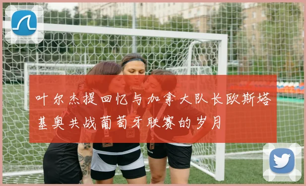 叶尔杰提回忆与加拿大队长欧斯塔基奥共战葡萄牙联赛的岁月